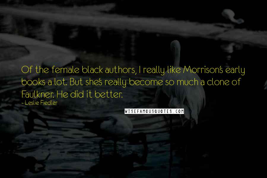 Leslie Fiedler Quotes: Of the female black authors, I really like Morrison's early books a lot. But she's really become so much a clone of Faulkner. He did it better.