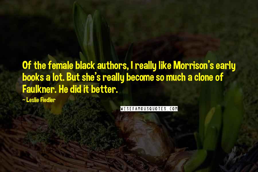 Leslie Fiedler Quotes: Of the female black authors, I really like Morrison's early books a lot. But she's really become so much a clone of Faulkner. He did it better.