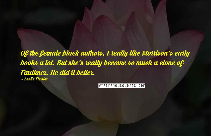 Leslie Fiedler Quotes: Of the female black authors, I really like Morrison's early books a lot. But she's really become so much a clone of Faulkner. He did it better.