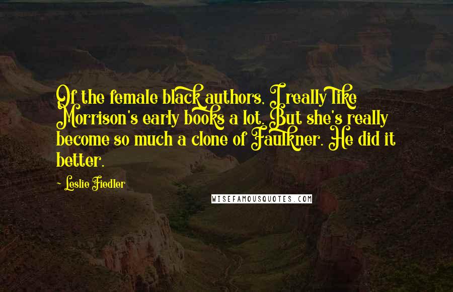Leslie Fiedler Quotes: Of the female black authors, I really like Morrison's early books a lot. But she's really become so much a clone of Faulkner. He did it better.