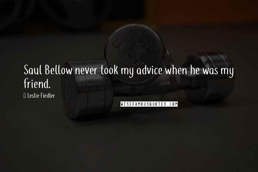 Leslie Fiedler Quotes: Saul Bellow never took my advice when he was my friend.