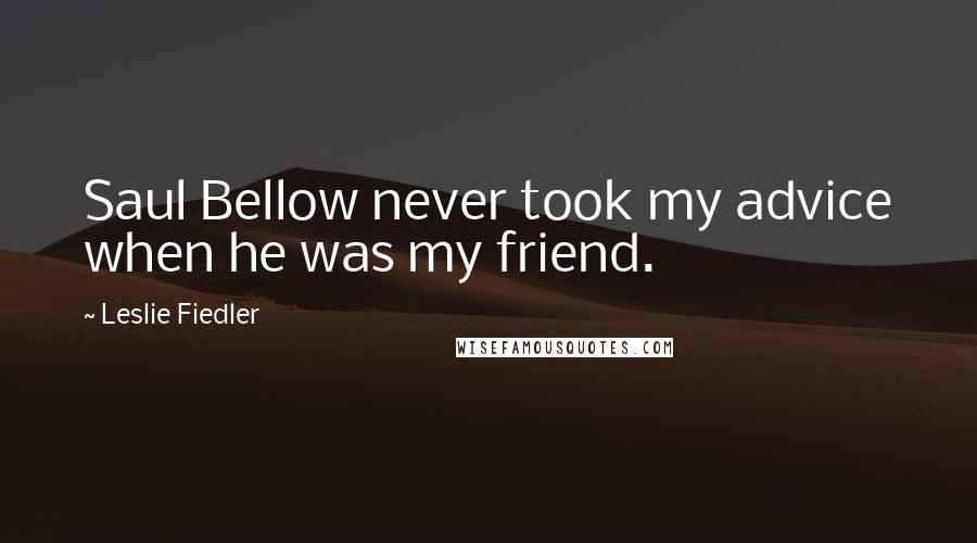 Leslie Fiedler Quotes: Saul Bellow never took my advice when he was my friend.