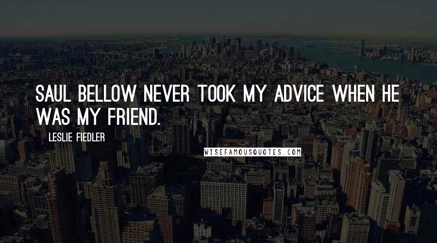 Leslie Fiedler Quotes: Saul Bellow never took my advice when he was my friend.