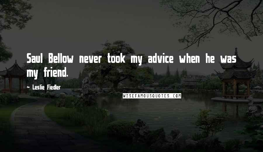 Leslie Fiedler Quotes: Saul Bellow never took my advice when he was my friend.