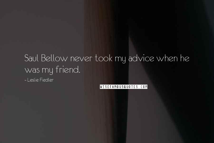 Leslie Fiedler Quotes: Saul Bellow never took my advice when he was my friend.