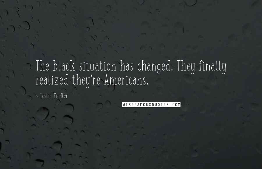 Leslie Fiedler Quotes: The black situation has changed. They finally realized they're Americans.