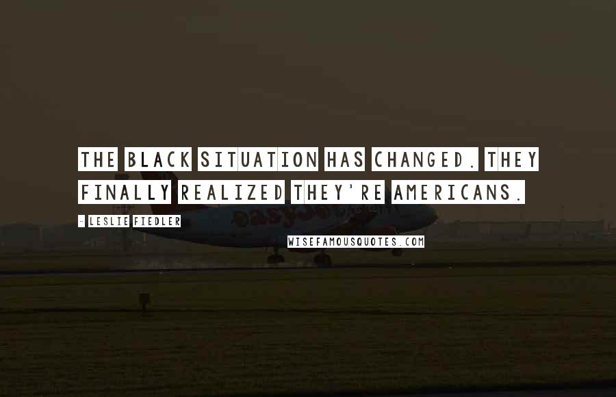 Leslie Fiedler Quotes: The black situation has changed. They finally realized they're Americans.