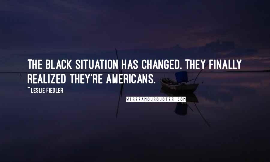 Leslie Fiedler Quotes: The black situation has changed. They finally realized they're Americans.