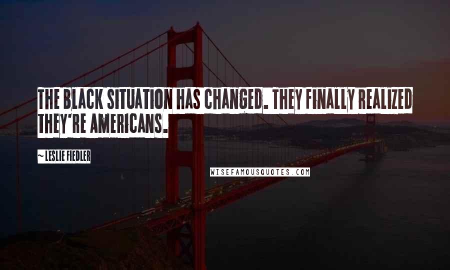 Leslie Fiedler Quotes: The black situation has changed. They finally realized they're Americans.