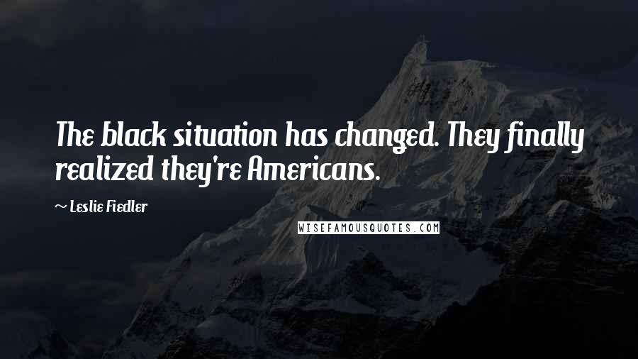 Leslie Fiedler Quotes: The black situation has changed. They finally realized they're Americans.