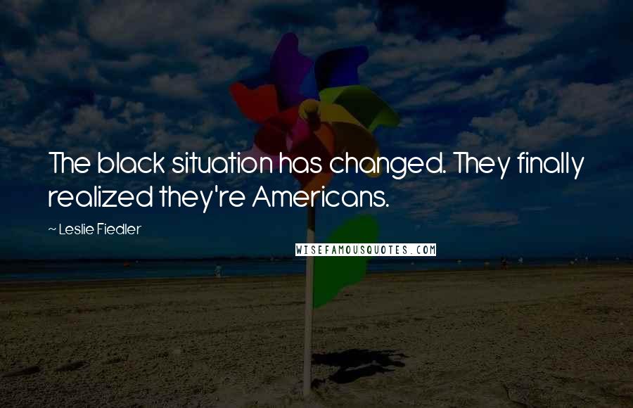 Leslie Fiedler Quotes: The black situation has changed. They finally realized they're Americans.