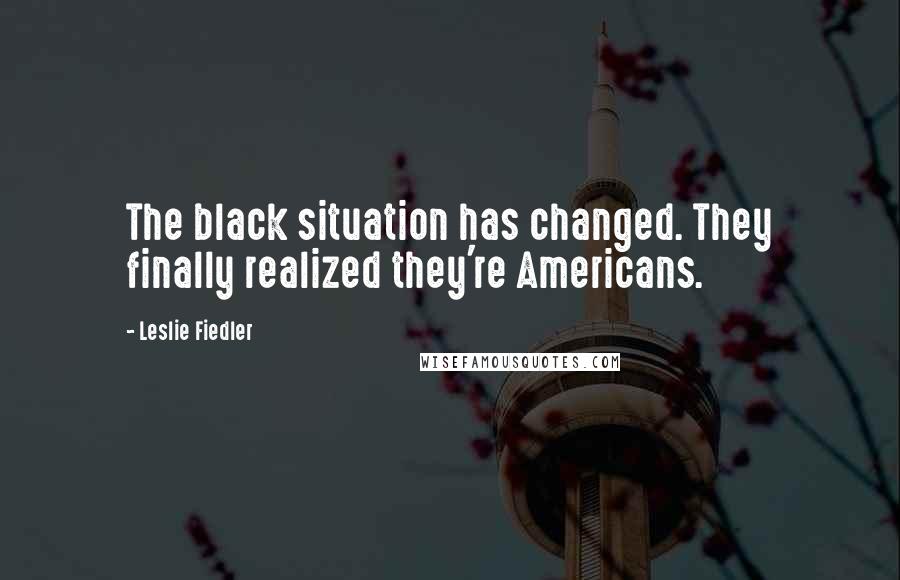 Leslie Fiedler Quotes: The black situation has changed. They finally realized they're Americans.