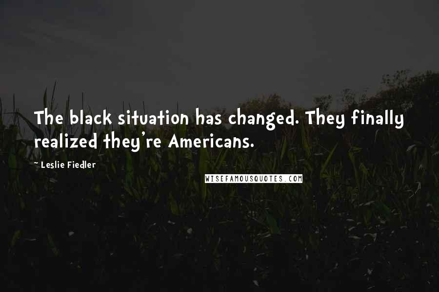 Leslie Fiedler Quotes: The black situation has changed. They finally realized they're Americans.