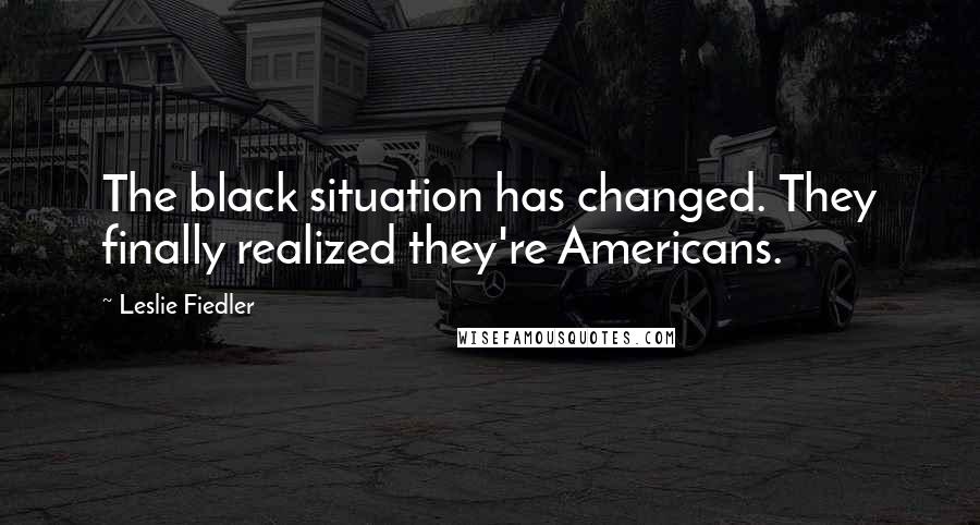 Leslie Fiedler Quotes: The black situation has changed. They finally realized they're Americans.