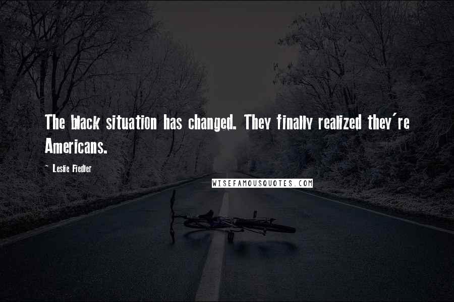 Leslie Fiedler Quotes: The black situation has changed. They finally realized they're Americans.