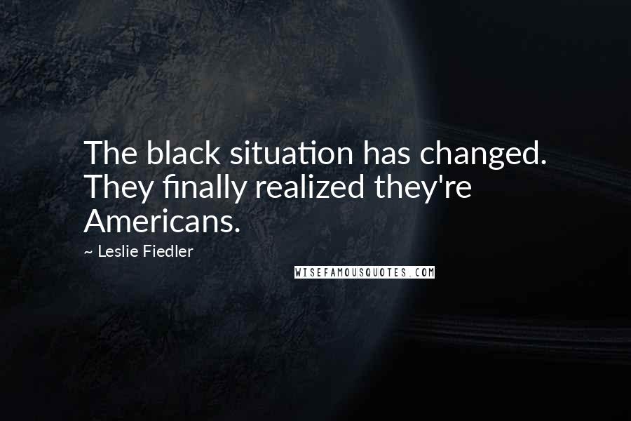 Leslie Fiedler Quotes: The black situation has changed. They finally realized they're Americans.