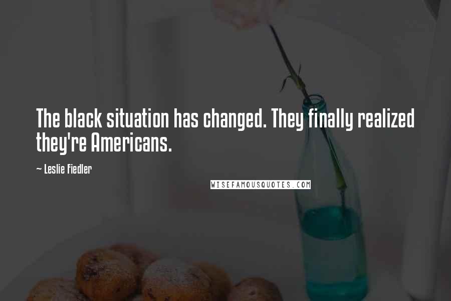 Leslie Fiedler Quotes: The black situation has changed. They finally realized they're Americans.