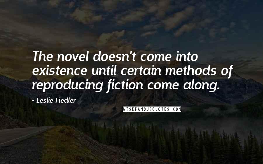 Leslie Fiedler Quotes: The novel doesn't come into existence until certain methods of reproducing fiction come along.