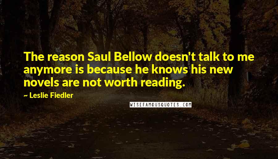 Leslie Fiedler Quotes: The reason Saul Bellow doesn't talk to me anymore is because he knows his new novels are not worth reading.