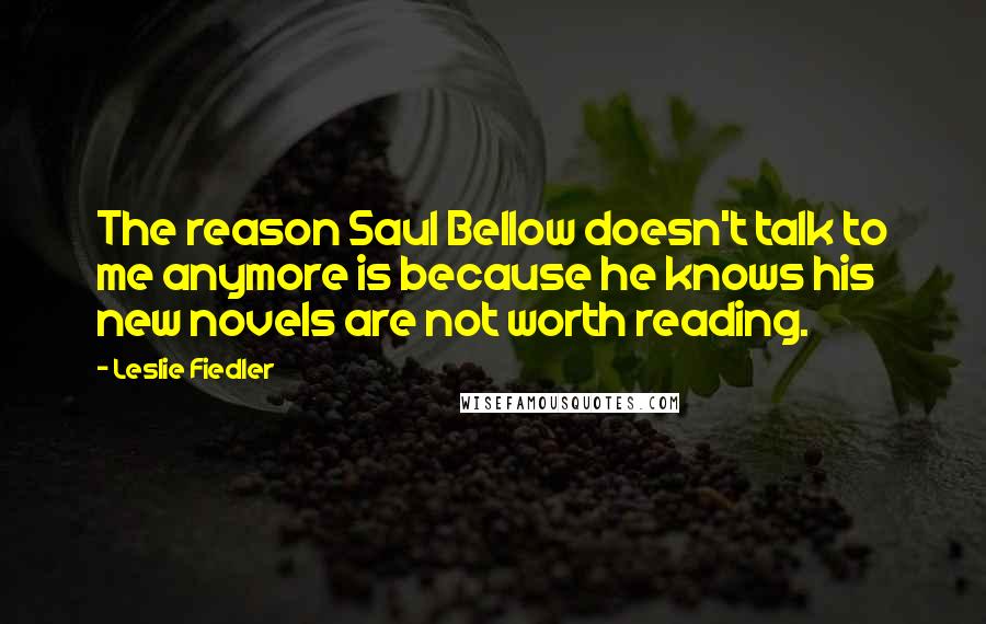 Leslie Fiedler Quotes: The reason Saul Bellow doesn't talk to me anymore is because he knows his new novels are not worth reading.