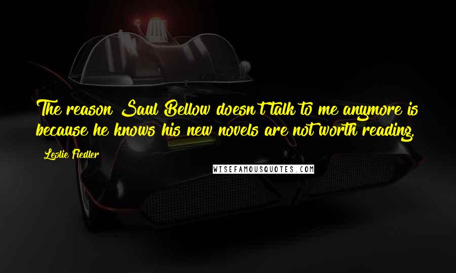 Leslie Fiedler Quotes: The reason Saul Bellow doesn't talk to me anymore is because he knows his new novels are not worth reading.