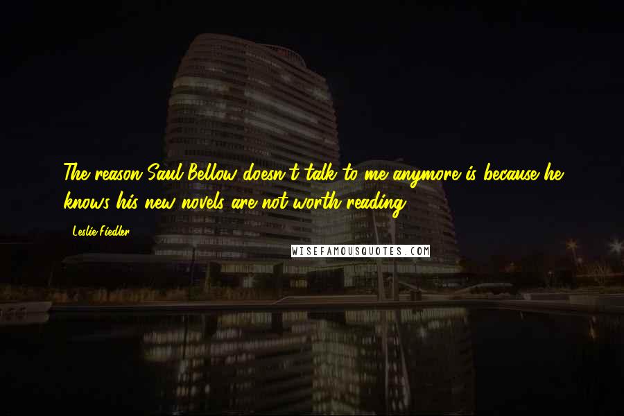Leslie Fiedler Quotes: The reason Saul Bellow doesn't talk to me anymore is because he knows his new novels are not worth reading.