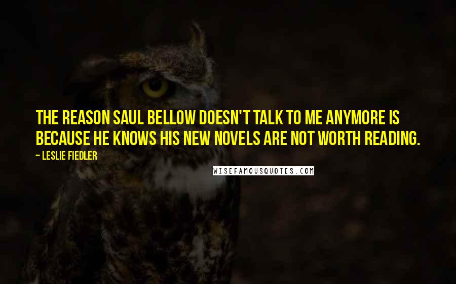 Leslie Fiedler Quotes: The reason Saul Bellow doesn't talk to me anymore is because he knows his new novels are not worth reading.