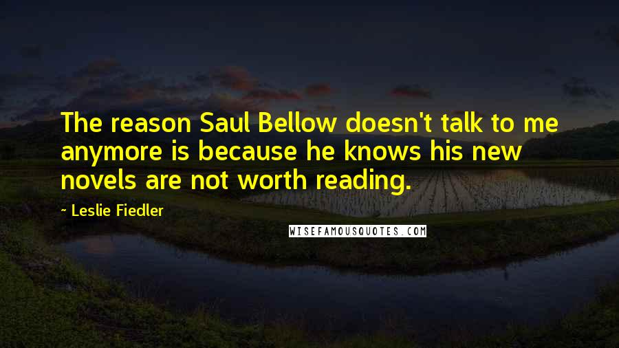 Leslie Fiedler Quotes: The reason Saul Bellow doesn't talk to me anymore is because he knows his new novels are not worth reading.