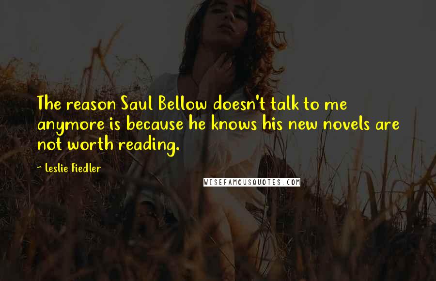 Leslie Fiedler Quotes: The reason Saul Bellow doesn't talk to me anymore is because he knows his new novels are not worth reading.