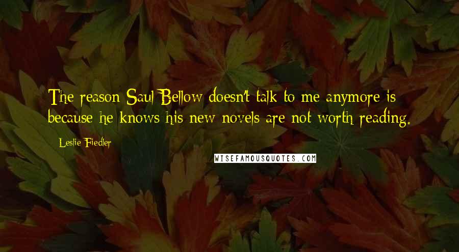 Leslie Fiedler Quotes: The reason Saul Bellow doesn't talk to me anymore is because he knows his new novels are not worth reading.