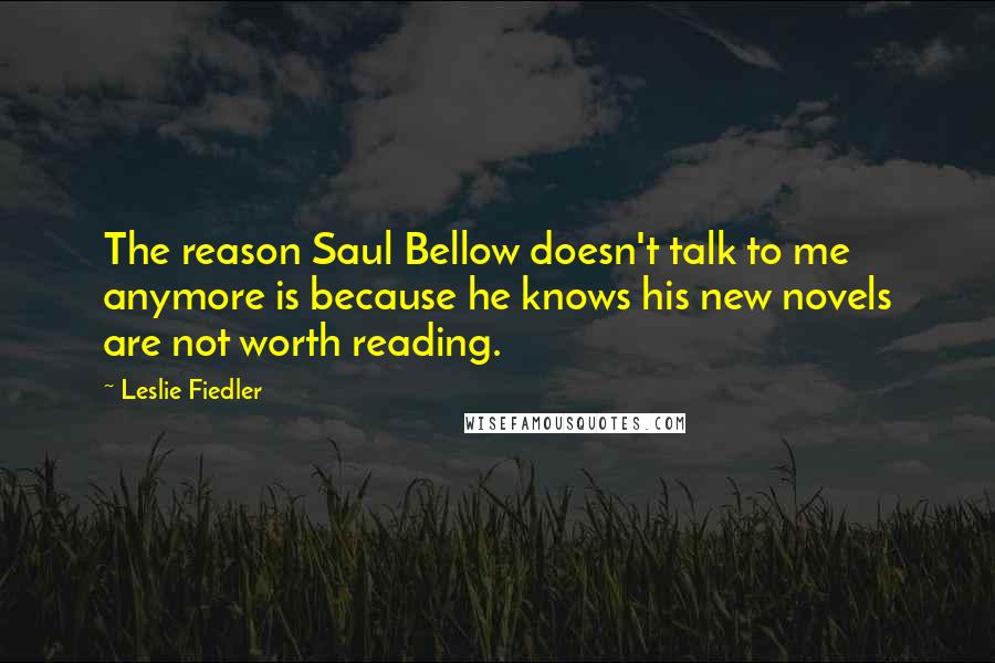 Leslie Fiedler Quotes: The reason Saul Bellow doesn't talk to me anymore is because he knows his new novels are not worth reading.