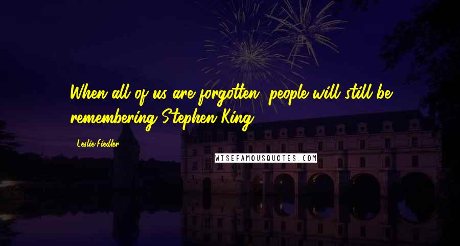 Leslie Fiedler Quotes: When all of us are forgotten, people will still be remembering Stephen King.