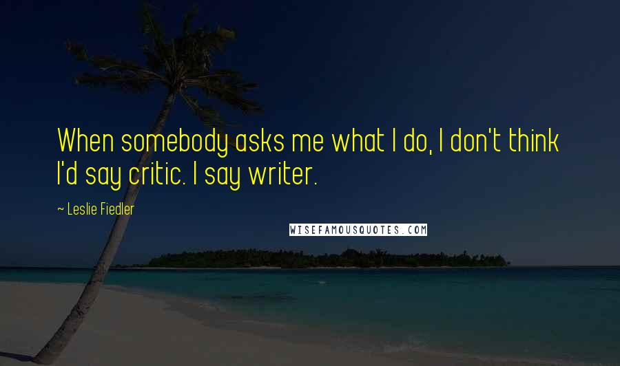 Leslie Fiedler Quotes: When somebody asks me what I do, I don't think I'd say critic. I say writer.