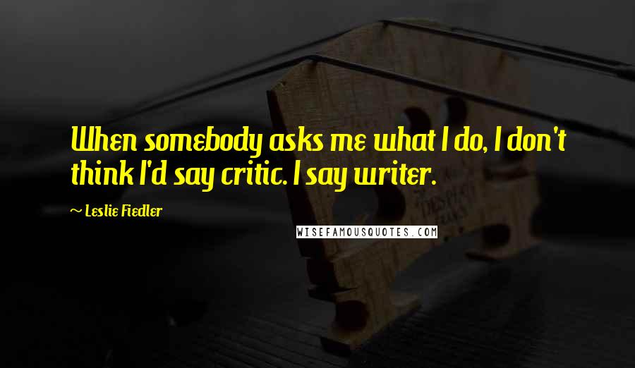 Leslie Fiedler Quotes: When somebody asks me what I do, I don't think I'd say critic. I say writer.