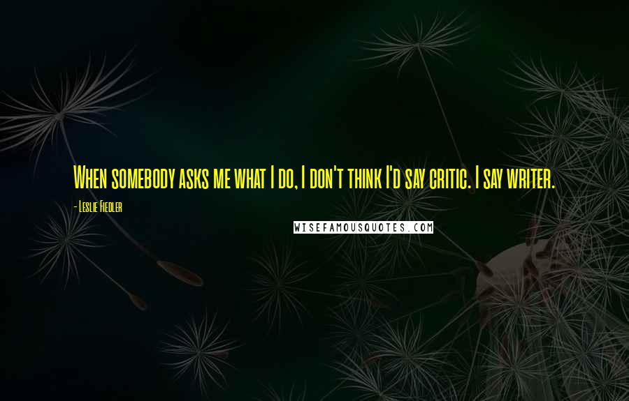 Leslie Fiedler Quotes: When somebody asks me what I do, I don't think I'd say critic. I say writer.