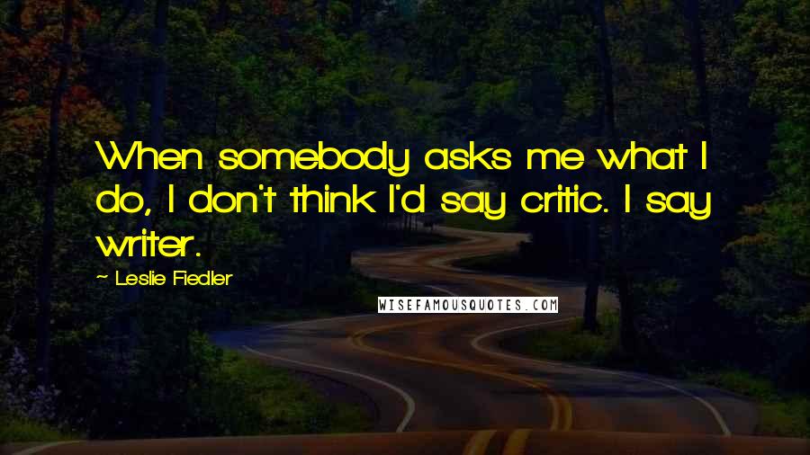 Leslie Fiedler Quotes: When somebody asks me what I do, I don't think I'd say critic. I say writer.