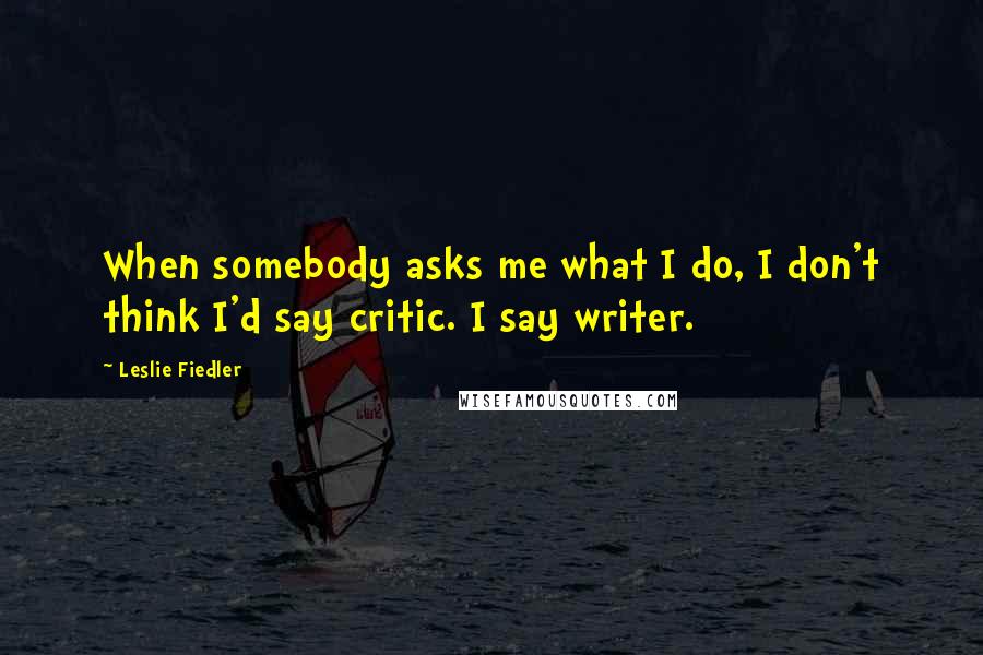 Leslie Fiedler Quotes: When somebody asks me what I do, I don't think I'd say critic. I say writer.