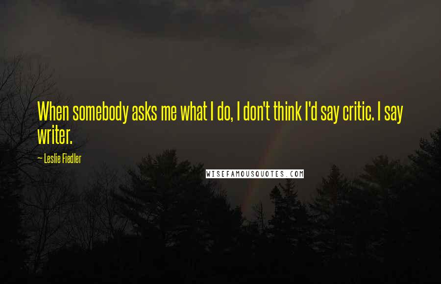 Leslie Fiedler Quotes: When somebody asks me what I do, I don't think I'd say critic. I say writer.