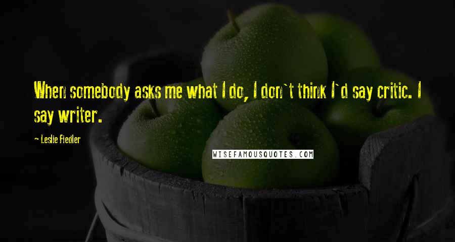 Leslie Fiedler Quotes: When somebody asks me what I do, I don't think I'd say critic. I say writer.