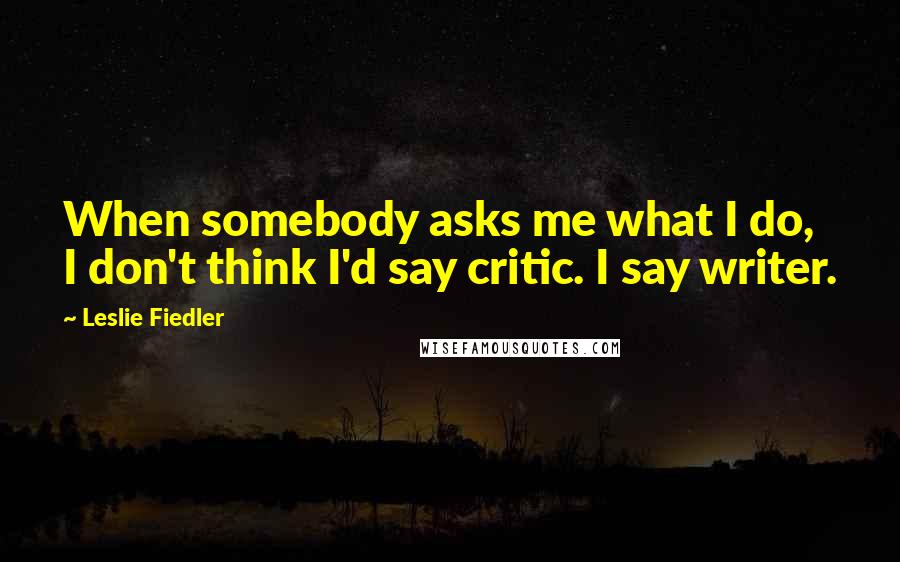 Leslie Fiedler Quotes: When somebody asks me what I do, I don't think I'd say critic. I say writer.