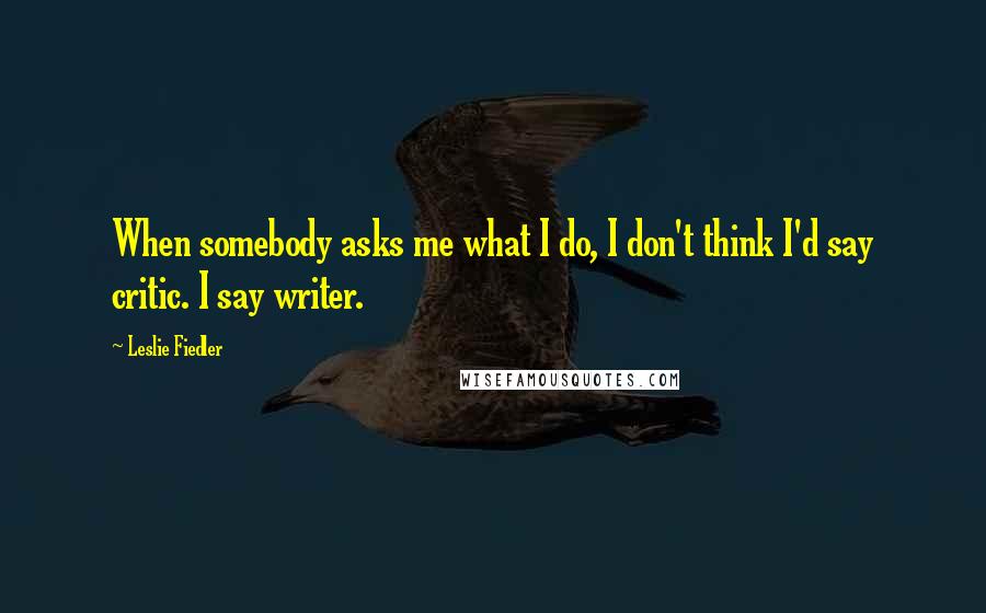 Leslie Fiedler Quotes: When somebody asks me what I do, I don't think I'd say critic. I say writer.