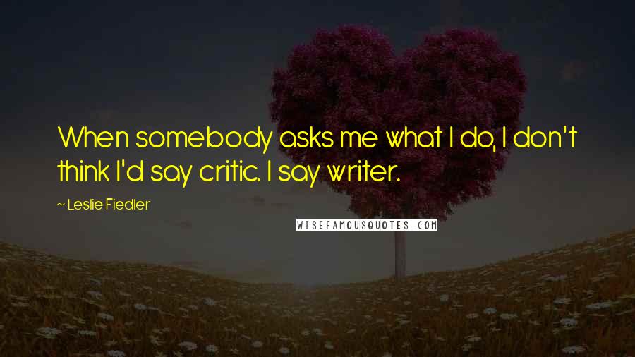 Leslie Fiedler Quotes: When somebody asks me what I do, I don't think I'd say critic. I say writer.