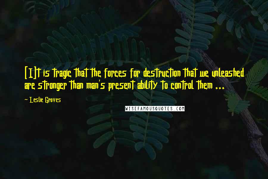 Leslie Groves Quotes: [I]t is tragic that the forces for destruction that we unleashed are stronger than man's present ability to control them ...
