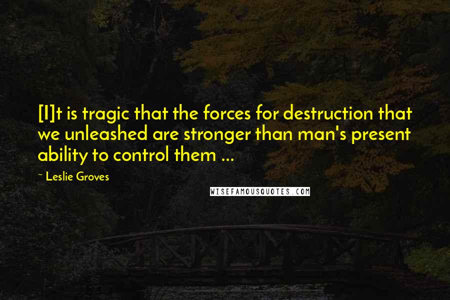Leslie Groves Quotes: [I]t is tragic that the forces for destruction that we unleashed are stronger than man's present ability to control them ...