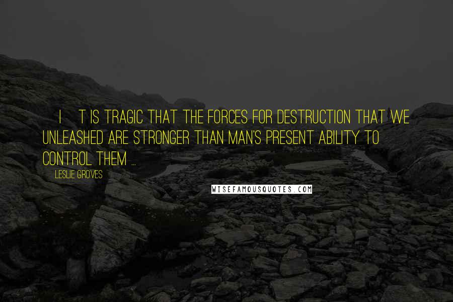Leslie Groves Quotes: [I]t is tragic that the forces for destruction that we unleashed are stronger than man's present ability to control them ...