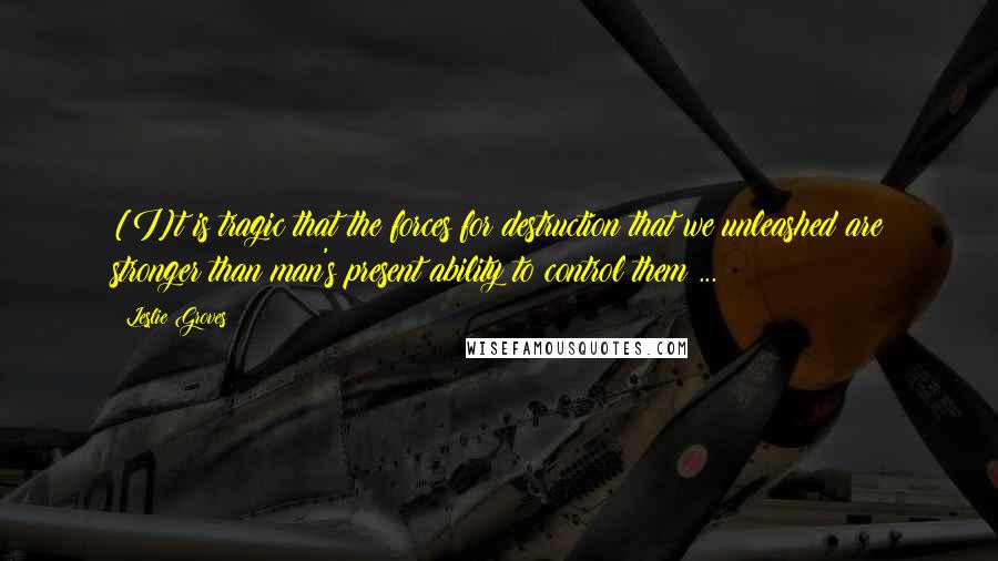 Leslie Groves Quotes: [I]t is tragic that the forces for destruction that we unleashed are stronger than man's present ability to control them ...