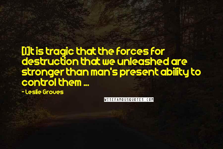 Leslie Groves Quotes: [I]t is tragic that the forces for destruction that we unleashed are stronger than man's present ability to control them ...