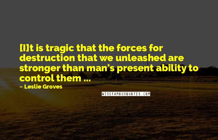 Leslie Groves Quotes: [I]t is tragic that the forces for destruction that we unleashed are stronger than man's present ability to control them ...