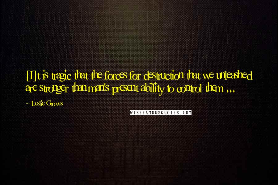Leslie Groves Quotes: [I]t is tragic that the forces for destruction that we unleashed are stronger than man's present ability to control them ...