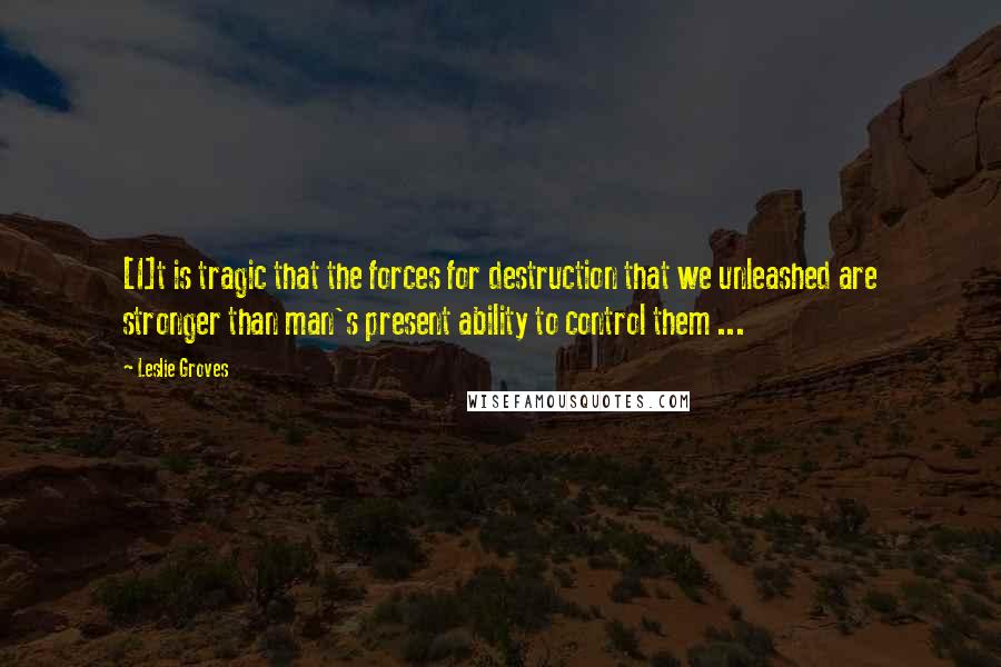 Leslie Groves Quotes: [I]t is tragic that the forces for destruction that we unleashed are stronger than man's present ability to control them ...